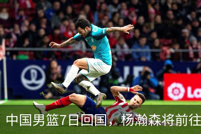 中国男篮7日回国，杨瀚森将前往美国参加夏季联赛